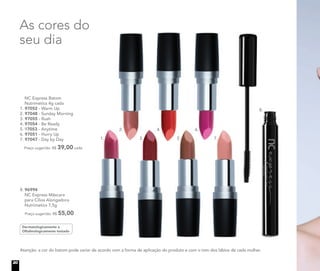 As cores do
seu dia
Atenção: a cor do batom pode variar de acordo com a forma de aplicação do produto e com o tom dos lábios de cada mulher.
NC Express Batom
Nutrimetics 4g cada
1. 97052 - Warm Up
2. 97048 - Sunday Morning
3. 97055 - Rush
4. 97054 - Be Ready
5. 97053 - Anytime
6. 97051 - Hurry Up
7. 97047 - Day by Day
Preço sugerido: R$ 39,00 cada
Dermatologicamente e
Oftalmologicamente testado
8. 96994
NC Express Máscara
para Cílios Alongadora
Nutrimetics 7,5g
Preço sugerido: R$ 55,00
1.
2.
3.
4.
5.
6.
7.
8.
20
 