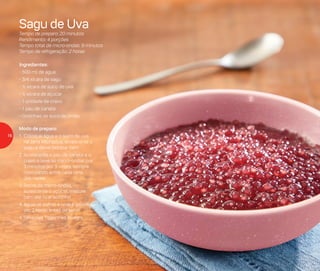 Ingredientes:
- 500 ml de água
- 3/4 xícara de sagu
- ½ xícara de suco de uva
- ½ xícara de açúcar
- 1 unidade de cravo
- 1 pau de canela
- Gotinhas de suco de limão
Modo de preparo:
1.	Coloque água e o suco de uva
na Jarra Microplus, acrescente o
sagu e deixe hidratar bem
2.	Acrescente o pau de canela e o
cravo e leve ao micro-ondas por
3 minutos por 3 vezes, sempre
misturando entre cada uma
das vezes
3.	Retire do micro-ondas,
acrescente o açúcar, misture
bem até ficar soltinho
4.	Aguarde esfriar e leve à geladeira
por 2 horas antes de servir
4.	Sirva nas Tigelinhas Allegra
Sagu de Uva
Tempo de preparo: 20 minutos
Rendimento: 4 porções
Tempo total de micro-ondas: 9 minutos
Tempo de refrigeração: 2 horas
16
 