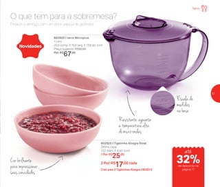 802920 | Jarra Microplus
1 Litro
20,5 comp. X 15,6 larg. X 13,8 alt. (cm)
Preço sugerido: R$92,00
Por: R$
67,00
802925 | Tigelinha Allegra Rosé
250ml cada
13,2 diâm. X 4 alt. (cm)
1 Por: R$
25,00
2 Por: R$
17,00 cada
Cód. para 2 Tigelinhas Allegra | 803013
Escala de
medidas
na base
Cor brilhante
paraimpressionar
seus convidados
Resistente: aguenta
a temperatura alta
do micro-ondas
Novidades
Finalize o almoço com um doce para lá de gostoso!
O que tem para a sobremesa?
Servir
até
de desconto na
página 17
32%
17
 