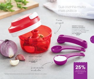 *Atenção! Este produto contém lâminas que podem cortar. Manuseie com cuidado
802695 | Turbo Chef*
300ml
10,8 diâm. X 8 alt. (cm)
R$
195,00
802250 | Colheres
Medidoras Geração II
Acompanha 6 colheres
11 comp. X 4 larg. X 4 alt. (cm)
Preço sugerido: R$ 31,00
Por: R$
23,00
*Atenção! Este produto contém lâminas que podem cortar. Manuseie com cuidado
19 cortes
por segundo
Já vem com medida
em cada colher
Quando o assunto é poupar tempo e
facilitar as tarefas, invista nestes produtos!
Sua cozinha muito
mais prática
de desconto nas
Colheres Medidoras
Geração II
25%
21
 