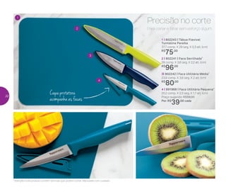Capa protetora
acompanha as facas
2
3
4
1
Para cortar e fatiar sem esforço algum.
Precisão no corte
2 | 802241 | Faca Serrilhada*
29 comp. X 3,6 larg. X 2,2 alt. (cm)
R$
96,00
3| 802242 | Faca Utilitária Média*
23,9 comp. X 3,6 larg. X 2 alt. (cm)
R$
80,00
1 | 802243 | Tábua Flexível
Turmalina Paraíba
37,7 comp. X 29 larg. X 0,3 alt. (cm)
R$
75,00
4 | 891968 | Faca Utilitária Pequena*
20,2 comp. X 2,3 larg. X 1,7 alt. (cm)
Preço sugerido: R$56,00
Por: R$
39,00 cada
*Atenção! Este produto contém lâminas que podem cortar. Manuseie com cuidado
22
 