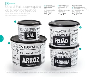 2 | 801084 | Tupper
Caixa Arroz PB*
5Kg
24,9 comp. X 23,4 larg.
X 17,5 alt. (cm)
R$
103,00
Tupper Caixa PB
3 | 801085 | Feijão 2Kg
4 | 801196 | Farinha 1,8Kg
20,1 comp. X 18,6 larg.
X 13,3 alt. (cm)
R$
64,00 cada
Uma linha moderna para
os alimentos básicos
1 | 801197 | Tupper
Caixa Sal PB
1,3Kg
16,3 comp. X 15 larg.
X 10,7 alt. (cm)
R$
45,00Arroz, feijão, açúcar e café têm lugar
certo para serem conservados!
1
3
2
4
*Podem ocorrer variações no tamanho dos grãos e densidade de cada tipo de arroz, gerando o não armazenamento completo do alimento na Tupper Caixa Arroz
Armazenar
30
 
