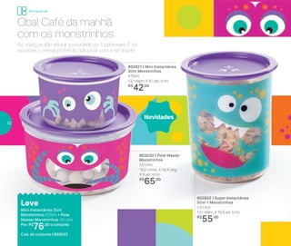 802802 | Super Instantânea
Slim 1 Monstrinhos
1,3 Litro
13,1 diâm. X 15,5 alt. (cm)
R$
55,00
As crianças vão adorar a novidade da Tupperware. É só
escolher o cereal preferido, adicionar leite e se divertir.
803030 | Pote Master
Monstrinhos
1,5 Litro
19,2 comp. X 16,4 larg.
X 6 alt. (cm)
R$
65,00
802921 | Mini Instantânea
Slim Monstrinhos
575ml
13,1 diâm. X 8,1 alt. (cm)
R$
42,00
Leve
Mini Instantânea Slim
Monstrinhos 575ml + Pote
Master Monstrinhos 1,5 Litro
Por: R$
76,00 o conjunto
Cód. do conjunto | 803033
Oba! Café da manhã
com os monstrinhos
Novidades
Armazenar
32
 