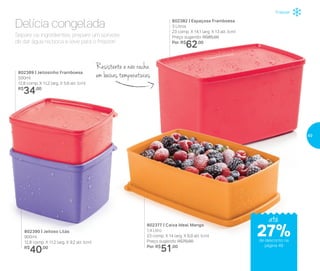 Separe os ingredientes, prepare um sorvete
de dar água na boca e leve para o freezer!
Delícia congelada
802389 | Jeitosinho Framboesa
500ml
12,8 comp. X 11,2 larg. X 5,6 alt. (cm)
R$
34,00
802390 | Jeitoso Lilás
900ml
12,8 comp. X 11,2 larg. X 9,2 alt. (cm)
R$
40,00
Resistente e não racha
em baixas temperaturas
802377 | Caixa Ideal Mango
1,4 Litro
23 comp. X 14 larg. X 6,9 alt. (cm)
Preço sugerido: R$70,00
Por: R$
51,00
802382 | Espaçosa Framboesa
3 Litros
23 comp. X 14,1 larg. X 13 alt. (cm)
Preço sugerido: R$85,00
Por: R$
62,00
até
Freezer
de desconto na
página 49
27%
49
 