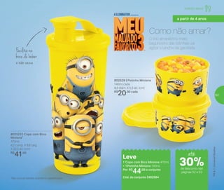 A vida é muito curta para esperar o brigadeiro ficar pronto e
esfriar! Que tal ser mais fácil e rápido de preparar? Colheres na
mão: em apenas seis minutos ele estará pronto para o ‘ataque’...
Impossível comer um só!
Facilita na
hora de beber
e não vaza
802523 | Copo com Bico
Minions*
470ml
8,2 comp. X 8,6 larg.
X 22,3 alt. (cm)
R$
41,00
802529 | Potinho Minions
140ml cada
8,3 diâm. X 5,3 alt. (cm)
R$
20,00 cada
Leve
1 Copo com Bico Minions 470ml
+ 1 Potinho Minions 140ml
Por: R$
44,00 o conjunto
Cód. do conjunto | 802564
Como não amar?
O trio amarelinho mais
bagunceiro das telinhas vai
agitar o lanche da garotada.
*Não colocar bebidas quentes ou gaseificadas
até
de desconto nas
páginas 52 e 53
Infantil | Servir
a partir de 4 anos
30%
53
 