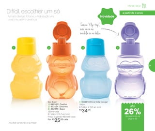Tampa “flip-top”,
não vaza na
mochila ou na bolsa
Eco Kids*
1 | 892561 | Coelho
2 | 802524 | Ursinho
3 | 892377 | Sapo
350ml cada
8,7 diâm. X 15,7 alt. (cm)
Preço sugerido: R$34,00 cada
Por: R$
25,00 cada
4 | 802918 | Eco Kids Coruja•
350ml
8,7 diâm. X 15,7 alt. (cm)
R$
34,00
*Eco Kids Garrafa não vai ao freezer
Ao lado destas fofuras, a hidratação vira
uma brincadeira divertida!
Difícil escolher um só
1 2 3 4
Novidade
Infantil | Servir
a partir de 4 anos
até
de desconto na
página 55
26%
55
 