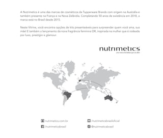 A Nutrimetics é uma das marcas de cosméticos da Tupperware Brands com origem na Austrália e
também presente na França e na Nova Zelândia. Completando 50 anos de existência em 2018, a
marca está no Brasil desde 2015.
Neste Vitrine, você encontra opções de kits presenteáveis para surpreender quem você ama, sua
mãe! E também o lançamento da nova fragrância feminina OR, inspirada na mulher que é rodeada
por luxo, prestígio e glamour.
 