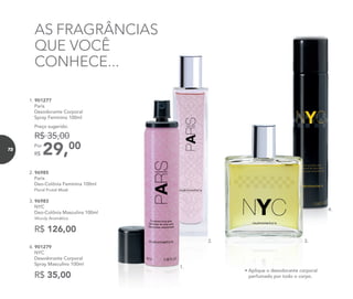 AS FRAGRÂNCIAS
QUE VOCÊ
CONHECE...
R$ 126,00
2. 96985
Paris
Deo-Colônia Feminina 100ml
Floral Frutal Musk
3. 96983
NYC
Deo-Colônia Masculina 100ml
Woody Aromático
4. 901279
NYC
Desodorante Corporal
Spray Masculino 100ml
R$ 35,00
1. 901277
Paris
Desodorante Corporal
Spray Feminino 100ml
29,00Por
R$
Preço sugerido:
R$ 35,00
1.
2. 3.
4.
1.
• Aplique o desodorante corporal
perfumado por todo o corpo.
72
 