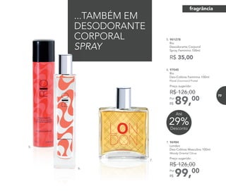6. 97045
Rio
Deo-Colônia Feminina 100ml
Floral Gourmand Frutal
89,00Por
R$
Preço sugerido:
R$ 126,00
...TAMBÉM EM
DESODORANTE
CORPORAL
SPRAY
5. 901278
Rio
Desodorante Corporal
Spray Feminino 100ml
R$ 35,00
99,00Por
R$
Preço sugerido:
R$ 126,00
7. 96984
London
Deo-Colônia Masculina 100ml
Woody Oriental Citrus
5.
7.
5.
6.
29%Desconto
Até
fragrância
73
 