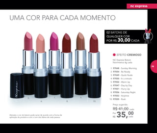 UMA COR PARA CADA MOMENTO
5.
6.
7.
8.
9.
10.
Atenção: a cor do batom pode variar de acordo com a forma de
aplicação do produto e com o tom dos lábios de cada pessoa.
EFEITO CREMOSO
NC Express Batom
Nutrimetics 4g cada
5. 97052 - Warm Up
10. 97055 - Rush
8. 97056 - Saturday Night
4. 97050 - In a minute
3. 97049 - Quick Nude
6. 97047 - Day by Day
2. 97054 - Be Ready
7. 97051 - Hurry Up
1. 97048 - Sunday Morning
9. 97053 - Anytime
35,00Por
R$
Preço sugerido:
R$ 41,00 cada
cada
02 BATONS DE
QUALQUER COR
POR R$ 30,00 CADA
nc express
75
 