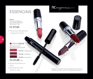 1.
2.
3.
4.
ESSENCIAIS
1. 96994
NC Express Máscara
para Cílios Alongadora
Nutrimetics 7,5g
R$ 57,00
Atenção: a cor do batom pode variar de acordo com a forma de
aplicação do produto e com o tom dos lábios de cada pessoa.
EFEITO MATTE
NC Express Batom
Matte Nutrimetics 4g cada
3. 901242 - Mad Mary
2. 901245 - Happy Hellen
4. 901243 - Crazy Carla
R$ 41,00 cada
• Proporciona alongamento
e separação dos ﬁos
• Desliza facilmente nos
lábios
• Manteiga de karité:
hidrata e nutre
7676
 