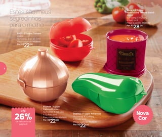 Nova
Cor
89072 | Tupper Tomate
250ml
12,2 comp. X 8,7 alt. (cm)
Preço sugerido: R$29,00
Por: R$
22,00
800436 | Tupper
Redondinha Tomate Bistrô
500ml
12,9 comp. X 11,2 larg.
X 9 alt. (cm)
Preço sugerido: R$38,00
Por: R$
28,00
803003 | Tupper Pimentão
19,2 comp. X 10,8 larg.
X 7,9 alt. (cm)
Preço sugerido: R$29,00
Por: R$
22,00
802684 | Tupper
Cebola Bronze
12,7 comp. X 12,3 larg.
X 12,4 alt. (cm)
Preço sugerido: R$29,00
Por: R$
22,00
Estes são meus
segredinhos
para o molho
até
de desconto na
página 8
26%
8
 