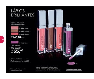 4.
3.
2.
1.
Atenção: a cor do gloss e do batom podem
variar de acordo com a forma de aplicação do
produto e com o tom dos lábios de cada pessoa.
* Retire a película protetora do
espelho antes de usar.
LÁBIOS
BRILHANTES
• Efeito molhado
• Aplicador com luz de LED
4. 97023 - Berry
55,00Por
R$
Preço sugerido:
R$ 65,00
NC Gloss Brilho Labial
Nutrimetics 6,2ml cada*
R$ 65,00 cada
1. 97022 - Blush
3. 97025 - Peach
2. 97024 - Bronze
Dermatologicamente testado
84
 