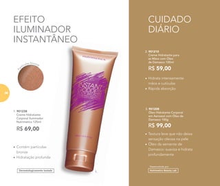 Desenvolvido por
1.
1. 901238
Creme Hidratante
Corporal Iluminador
Nutrimetics 125ml
• Contém partículas
bronze
• Hidratação profunda
Dermatologicamente testado
EFEITO
ILUMINADOR
INSTANTÂNEO
R$ 69,00
1.
Hidratação profunda
Dermatologicamente testado
INSTANTÂNEO
CUIDADO
DIÁRIO
Pa
rtículas bronze
2. 901210
Creme Hidratante para
as Mãos com Óleo
de Damasco 100ml
R$ 59,00
• Hidrata intensamente
mãos e cutículas
• Rápida absorção
3. 901208
Óleo Hidratante Corporal
em Aerossol com Óleo de
Damasco 100g
R$ 99,00
• Textura leve que não deixa
sensação oleosa na pele
• Óleo da semente de
Damasco: suaviza e hidrata
profundamente
86
 