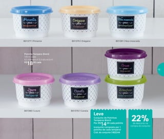 Armazenar
Potinho Tempero Bistrô
140ml cada
8,3 diâmetro X 5,3 altura (cm)
R$
18,00 cada
801381 | Noz-moscada
801380 | Louro
801379 | Orégano801377 | Pimenta
801378 | Canela
Conjunto de Potinhos
Temperos Bistrô
Por: R$
14,00 cada potinho
(conjunto composto por 1
potinho de cada tempero)
Cód. do conjunto | 802244
Leve
de desconto na
compra do conjunto
22%
13
 