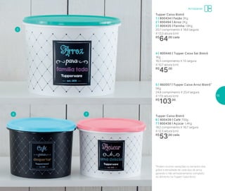 Armazenar
Tupper Caixa Bistrô
1 | 800434 | Feijão 2Kg
2 | 800494 | Arroz 2Kg
3 | 800435 | Farinha 1,8Kg
20,1 comprimento X 18,6 largura
X 13,3 altura (cm)
R$
64,00 cada
5 | 892057 | Tupper Caixa Arroz Bistrô*
5Kg
24,9 comprimenro X 23,4 largura
X 17,5 altura (cm)
R$
103,00
4 | 800440 | Tupper Caixa Sal Bistrô
1Kg
16,3 comprimento X 15 largura
X 10,7 altura (cm)
R$
45,00
Tupper Caixa Bistrô
6 | 800439 | Café 700g
7 | 800438 | Açúcar 1,4Kg
18,2 comprimento X 16,7 largura
X 12,3 altura (cm)
R$
53,00 cada
5
6 7
*Podem ocorrer variações no tamanho dos
grãos e densidade de cada tipo de arroz,
gerando o não armazenamento completo
do alimento na Tupper Caixa Arroz
15
 