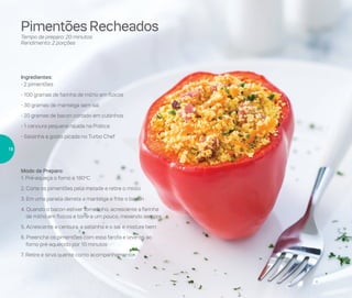 Pimentões Recheados
Tempo de preparo: 20 minutos
Rendimento: 2 porções
Ingredientes:
- 2 pimentões
- 100 gramas de farinha de milho em flocos
- 30 gramas de manteiga sem sal
- 20 gramas de bacon cortado em cubinhos
- 1 cenoura pequena ralada na Prática
- Salsinha a gosto picada no Turbo Chef
Modo de Preparo:
1. Pré-aqueça o forno a 180o
C
2. Corte os pimentões pela metade e retire o miolo
3. Em uma panela derreta a manteiga e frite o bacon
4. Quando o bacon estiver torradinho, acrescente a farinha
de milho em flocos e torre-a um pouco, mexendo sempre
5. Acrescente a cenoura, a salsinha e o sal e misture bem
6. Preencha os pimentões com essa farofa e leve-os ao
forno pré-aquecido por 10 minutos
7. Retire e sirva quente como acompanhamento
18
 