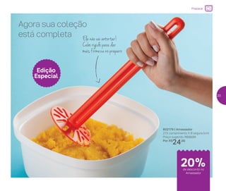 Preparar
802179 | Amassador
27,5 comprimento X 8 largura (cm)
Preço sugerido: R$30,00
Por: R$
24,00
Agora sua coleção
está completa
Edição
Especial
Ele não vai entortar!
Cabo rígido para dar
mais firmeza no preparo
de desconto no
Amassador
20%
23
 