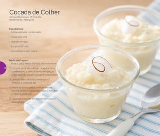 Preparar
Cocada de Colher
Tempo de preparo: 12 minutos
Rendimento: 4 porções
Ingredientes:
- 1 xícara de leite condensado
- 1 xícara de leite
- 1 canela em pau
- 2 cravos da Índia
- 1 coco fresco sem casca
Modo de Preparo:
1. Rale o coco fresco no Rala Bem e reserve
2. Em uma Jarra Micro Plus coloque o leite
condensado, o leite, a canela em pau, o
cravo da Índia, o coco ralado e misture bem
3. Leve ao forno de micro-ondas por 3
minutos à potência 80
4. Retire do micro-ondas, misture bem e
retorne ao micro-ondas por mais 3 minutos
à mesma potência
5. Coloque a cocada em taças individuais e
sirva gelada
24
 