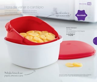 A Múltipla é sua parceira na hora de preparar
diferentes pratos, de forma rápida e saudável,
sem perder a qualidade nutritiva dos alimentos.
Hora de variar o cardápio
84163 | Múltipla*
2,5 Litros
23,1 comprimento X 23,1 largura
X 14 altura (cm)
R$
109,00
Que tal cozinhar no
vapor no micro-ondas?
Múltiplas formas de usar:
prepara, armazena e serve
Novidade
*No micro-ondas, use a tampa da Múltipla posicionada na diagonal
da base, para que o vapor seja liberado durante o cozimento
Micro-ondas
31
 