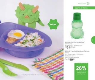 801006 | Eco Kids Garrafa Dino*
350ml cada
8,7 diâmetro X 15,7 altura (cm)
R$
34,00 cada
801643 | Pratinho Infantil com Talheres
500ml
26,7 comprimento X 17,5 largura
X 4,5 altura (cm)
Preço sugerido: R$67,00
Por: R$
49,00
Voltou
a partir de 2 anos
*Eco Tupper Garrafa Kids não vai ao freezer
Infantil | Servir
de desconto no
Pratinho Infantil
com Talheres
26%
51
 