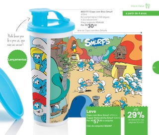 802177 | Copo com Bico Smurf
470ml
8,2 comprimento X 8,6 largura
X 22,3 altura (cm)
Preço sugerido: R$41,00
Por: R$
30,00
Lançamentos
Leve
Copo com Bico Smurf 470ml +
Tupper Redondinha Smurf 500ml
Por: R$
57,00 o conjunto
Cód. do conjunto | 802267
Pode levar pra
lá e pra cá, que
não vai vazar!
a partir de 4 anos
29%29%
Arte do Copo com Bico Smurfs
de desconto nas
páginas 52 e 53
Infantil | Servir
até
29%
53
 