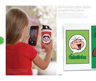 Uma novidade incrível para a criançada! Ao
adquirir estes copos, os pequenos vão se
divertir com essa turminha, proporcionando uma
experiência única entre o mundo real e o virtual.
Venha fazer parte deste
universo exclusivo!
© MSP
*Disponível para Android a partir da
versão 4.4 e IOS8. Não disponível
para Windows Phone.
54
 