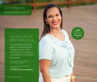 Leila
Distribuidora
Tupperware
Parauapebas
PA
Confidence
becomes you*
*A Confiança Transforma Você
INSPIRAÇÃO DE
MÃE PARA FILHA
“Ao contrário de muita
gente, eu não entrei na
Tupperware, eu nasci
nela. Quando você faz o
que gosta, é muito difícil
dar errado.”
E para você, como a confiança
transformou sua vida?
Conheça esta e outras histórias
inspiradoras em:
www.tupperware.com.br/confidence
 