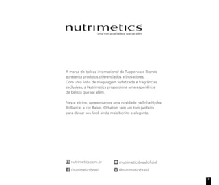 A marca de beleza internacional da Tupperware Brands
apresenta produtos diferenciados e inovadores.
Com uma linha de maquiagem soﬁsticada e fragrâncias
exclusivas, a Nutrimetics proporciona uma experiência
de beleza que vai além.
Neste vitrine, apresentamos uma novidade na linha Hydra
Brilliance: a cor Raisin. O batom tem um tom perfeito
para deixar seu look ainda mais bonito e elegante.
3
 