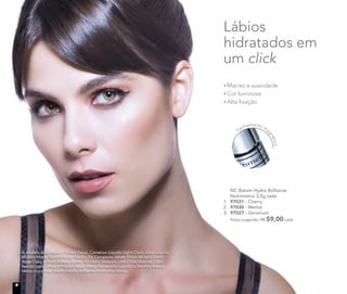 NC Batom Hydra Brilliance
Nutrimetics 3,5g cada
1. 97031 - Cherry
2. 97030 - Merlot
3. 97027 - Geranium
Preço sugerido: R$ 59,00 cada
Fechamento ma
gnético
Maciez e suavidade
Cor luminosa
Alta ﬁxação
Lábios
hidratados em
um click
A modelo está usando Primer Facial, Corretivo Líquido Light/Claro, Base Líquida
Mineral Matte Biscotti/Bege médio, Pó Compacto Velvet Finish Mineral Sand/
Bege Claro e Blush Baked Júpiter no rosto. Máscara para Cílios Volume, Lápis
Retrátil para Olhos à Prova d’água Preto, Delineador Líquido e Sombra Baked
Vênus nos olhos. Batom Hydra Brilliance Raisin nos lábios.
4
 