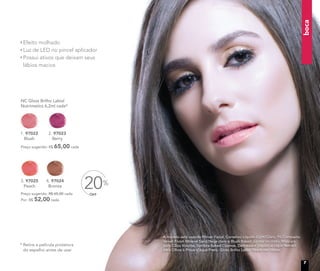 3. 97025
Peach
A modelo está usando Primer Facial, Corretivo Líquido Light/Claro, Pó Compacto
Velvet Finish Mineral Sand/Bege claro e Blush Baked Júpiter no rosto. Máscara
para Cílios Volume, Sombra Baked Cosmos, Delineador Líquido e Lápis Retrátil
para Olhos à Prova d’água Preto. Gloss Brilho Labial Peach nos lábios.
* Retire a película protetora
do espelho antes de usar
OFF
20%4. 97024
Bronze
Preço sugerido: R$ 65,00 cada
Por: R$ 52,00 cada
2. 97023
Berry
NC Gloss Brilho Labial
Nutrimetics 6,2ml cada*
Preço sugerido: R$ 65,00 cada
1. 97022
Blush
Efeito molhado
Luz de LED no pincel aplicador
Possui ativos que deixam seus
lábios macios
boca
7
 