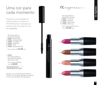 ncexpress
Atenção: a cor do batom pode variar de
acordo com a forma de aplicação do produto
e com o tom dos lábios de cada pessoa.
NC Express Batom
Nutrimetics 4g cada
8. 97051 - Hurry Up
9. 97053 - Anytime
10. 97047 - Day by Day
11. 97052 - Warm Up
Preço sugerido: R$ 41,00 cada
Por: R$ 35,00 cada
8.
9.
10.
11.
7.
Inspirada na rotina agitada da
mulher dinâmica e moderna, a
linha NC Express é composta por
produtos que não podem sair do
seu nécessaire.
Uma cor para
cada momento
NC Express Batom
Nutrimetics 4g cada
1. 97049 - Quick Nude
2. 97056 - Saturday Night
3. 97050 - In a Minute
4. 97054 - Be Ready
5. 97055 - Rush
6. 97048 - Sunday Morning
Preço sugerido: R$ 41,00 cada
Dermatologicamente e
Oftalmologicamente testado
7. 96994
NC Express Máscara
para Cílios Alongadora
Nutrimetics 7,5g
Preço sugerido: R$ 57,00
Por: R$ 48,00
17
 
