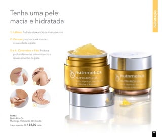 1 2
3 4
Tenha uma pele
macia e hidratada
hidratação
96993
Nutri-Rich Oil
Manteiga Hidratante 60ml cada
Preço sugerido: R$ 134,00 cada
1. Lábios: hidrata deixando-os mais macios
2. Pernas: proporciona maciez
e suavidade à pele
3 e 4. Cotovelos e Pés: hidrata
profundamente, minimizando o
ressecamento da pele
19
 