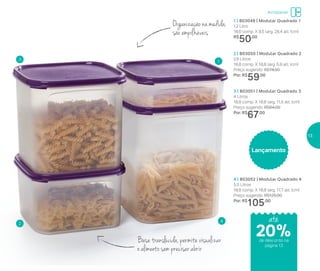 1 | 803049 | Modular Quadrado 1
1,2 Litro
18,6 comp. X 9,5 larg. 28,4 alt. (cm)
R$
50,00
2 | 803050 | Modular Quadrado 2
2,6 Litros
18,8 comp. X 18,8 larg. 5,9 alt. (cm)
Preço sugerido: R$74,00
Por: R$
59,00
3 | 803051 | Modular Quadrado 3
4 Litros
18,8 comp. X 18,8 larg. 11,5 alt. (cm)
Preço sugerido: R$84,00
Por: R$
67,00
4 | 803052 | Modular Quadrado 4
5,5 Litros
18,8 comp. X 18,8 larg. 17,7 alt. (cm)
Preço sugerido: R$125,00
Por: R$
105,00
Organização na medida,
são empilháveis
Base translúcida, permite visualizar
o alimento sem precisar abrir
1
2
3
4
Lançamento
até
Armazenar
de desconto na
página 13
20%
13
 