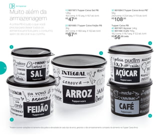 1 | 801197 | Tupper Caixa Sal PB
1,3Kg
16,3 comp. X 15 larg. X 10,7 alt. (cm)
R$
47,00
Tupper Caixa PB
4 | 801167 | Açúcar 1,4Kg
5 | 801166 | Café 700g
18,2 comp. X 16,7 larg. X 12,3 alt. (cm)
R$
56,00 cada
3 | 801084 | Tupper Caixa Arroz PB*
5Kg
24,9 comp. X 23,4 larg. X 17,5 alt. (cm)
R$
108,00
2 | 801085 | Tupper Caixa Feijão PB
2Kg
20,1 comp. X 18,6 larg. X 13,3 alt. (cm)
R$
67,00
1
2
3
4
5
*Podem ocorrer variações no tamanho dos grãos e densidade de cada tipo de arroz, gerando o não armazenamento completo do alimento na Tupper Caixa Arroz
A Linha PB é tudo o que você
precisa para deixar todos os
alimentos prontos para o consumo,
além de decorar sua cozinha.
Muito além da
armazenagem
Armazenar
16
 