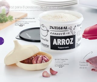 801326 | Tupper Caixa Arroz PB
2Kg
18,2 comp. X 16,7 larg. X 12,3 alt. (cm)
Preço sugerido: R$67,00
Por: R$
49,00
891100 | Tupper Alho
14 comp. X 14 larg.
X 10,4 alt. (cm)
Preço sugerido: R$31,00
Por: R$
23,00
Ele é o acompanhamento certo para grandes refeições.
Arroz para 8 pessoas de uma só vez!
Cozinha até
8 porções de
uma só vez
24
 