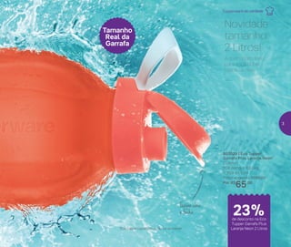 803029 | Eco Tupper
Garrafa Plus Laranja Neon*
2 Litros
10,8 comp. X 8,9 larg.
X 30,9 alt. (cm)
Preço sugerido: R$85,00
Por: R$
65,00
Tampa abre
e fecha
Tamanho
Real da
Garrafa
de desconto na Eco
Tupper Garrafa Plus
Laranja Neon 2 Litros
Novidade
tamanho
2 Litros!
A quantidade ideal
para você beber
todos os dias.
*Eco Tupper Garrafa Plus não vai ao freezer
Tupperware de verdade
23%de desconto na Eco
Tupper Garrafa Plus
Laranja Neon 2 Litros
3
 
