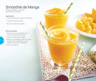 Smoothie de Manga
Tempo de preparo: 5 minutos
Rendimento: 2 porções
Ingredientes:
- 1 xícara de suco de manga concentrado
- 1 xícara de iogurte natural
- Açúcar ou adoçante a gosto
Modo de preparo:
1. Preencha a Forma de Gelo com o
suco de manga concentrado
2. Leve ao freezer até congelar
3. Bata no liquidificador todos os cubos
de gelo, após congelados, com o
iogurte e o açúcar ou adoçante
4. Sirva e delicie-se
40
 