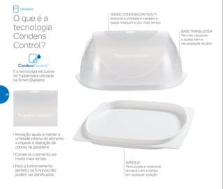 GRADE CONDENSCONTROL™
Absorve a umidade e mantém o
queijo fresquinho por mais tempo
BASE TRANSLÚCIDA
Permite visualizar
o queijo sem a
necessidade de abrir
BANDEJA
Texturizada e reversível,
encaixa com a tampa
em qualquer posição
O que é a
tecnologia
Condens
Control?
É a tecnologia exclusiva
da Tupperware utilizada
na Smart Queijeira.
• Inovação: ajuda a manter a
umidade interna do alimento
e impede a liberação de
odores na geladeira
• Conserva o alimento por
muito mais tempo
• Para o funcionamento
perfeito, os furinhos não
podem ser danificados
Geladeira
46
 