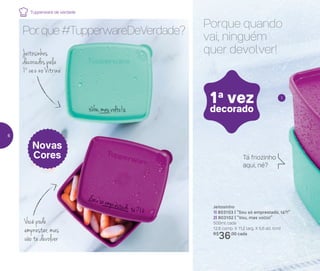 Jeitosinho
1| 803103 | “Sou só emprestado, tá?!”
2| 803102 | “Vou, mas volto!”
500ml cada
12,8 comp. X 11,2 larg. X 5,6 alt. (cm)
R$
36,00 cada
Porque quando
vai, ninguém
quer devolver!
Tá friozinho
aqui, né?
1
1a
vez
decorado
Novas
Cores
Por que #TupperwareDeVerdade?
Jeitosinhos
decorados pela
1a
vez no Vitrine
Você pode
emprestar, mas
vão te devolver
Tupperware de verdade
6
 