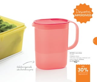 801606 | Jarra Ideal
1,1 Litro
Categoria: Servir
17,8 comp. X 8,5 larg. X 16,9 alt. (cm)
Preço sugerido: R$58,00
Por: R$
42,00
Geladeira organizada,
cabe direitinho na porta
Descontos
IMPERDÍVEIS
até
de desconto nas
páginas 60 e 61
30%
61
 