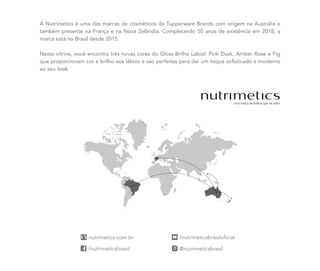 A Nutrimetics é uma das marcas de cosméticos da Tupperware Brands com origem na Austrália e
também presente na França e na Nova Zelândia. Completando 50 anos de existência em 2018, a
marca está no Brasil desde 2015.
Neste vitrine, você encontra três novas cores do Gloss Brilho Labial: Pink Dusk, Amber Rose e Fig
que proporcionam cor e brilho aos lábios e são perfeitas para dar um toque sofisticado e moderno
ao seu look.
 