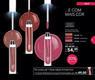 20%Desconto**
7.
6.
5.
Na compra de 1 Gloss edição limitada leve
1 Creme Hidratante Corporal Iluminador por R$ 49,00
54,00Por
R$
Preço sugerido:
R$ 68,00 cada
cada
EDIÇÃO
LIMITADA
	 NC Gloss Brilho Labial
	 Nutrimetics 6,2ml cada*
5. 901295 - Fig
7. 901296 - Pink Dusk
6. 901294 - Amber Rose
...E COM
MAIS COR
boca
71
 