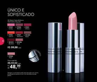 ÚNICO E
SOFISTICADO
9.
9. 97028
Petal
48,00Por
R$
Preço sugerido:
R$ 59,00 cada
cada
R$ 59,00 cada
	 NC Batom Hydra Brilliance
Nutrimetics 3,5g cada
4. 97026
Salmon
2. 97030
Merlot
8. 901206
Dusk
6. 901209
Raisin
7. 901015
Bourbon
3. 97031
Cherry
1. 97029
Candy
5. 97027
Geranium
Atenção: a cor do batom pode variar de acordo com a forma
de aplicação do produto e com o tom dos lábios de cada
pessoa.
Fechamento ma
gnético
7272
 