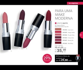 PARA UMA
MAKE
MODERNA
cada
EFEITO MATTE
NC Express Batom
Matte Nutrimetics 4g cada
6. 901242 - Mad Mary
3. 901246 - Proudy Patty
5. 901247 - Beauty Bia
2. 901245 - Happy Hellen
4. 901243 - Crazy Carla
35,00Por
R$
Preço sugerido:
R$ 41,00 cada
1. 901244 - Lazy Laura
3.
4. 5.
6.
02 Batons Matte de
qualquer cor
por R$ 29,00 cada
29%Desconto
Até
nc express
79
 