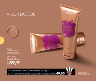 A COR DO SOL
Pa
rtículas bronze
1. 901238
	 Creme Hidratante
Corporal Iluminador
Nutrimetics 125ml cada
59,00Por
R$
Preço sugerido:
R$ 69,00 cada
cada
1.
Na compra de 1 dos 3 lançamentos da pág. 71
leve 1 Creme Hidratante Corporal Iluminador por R$ 49,00
Desenvolvido por
8282
 