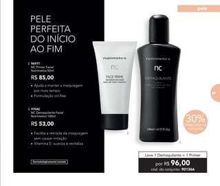 Dermatologicamente testado
PELE
PERFEITA
DO INÍCIO
AO FIM
2.
3.
2. 96977	
	 NC Primer Facial
	 Nutrimetics 50ml
R$ 85,00
3. 97042	
	 NC Demaquilante Facial
	 Nutrimetics 140ml
R$ 53,00
•	Ajuda a manter a maquiagem
por mais tempo
•	Formulação oil-free
•	Facilita a retirada da maquiagem
sem causar irritação
•	Vitamina E: suaviza e revitaliza
por R$ 96,00
cód. do conjunto: 901366
Leve 1 Demaquilante + 1 Primer
30%Desconto no
conjunto
83
pele
8383
 