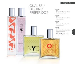 R$ 129,00 cada
2. 97045	
	Rio
Deo-Colônia Feminina 100ml
	 Floral Gourmand Frutal
3. 96985	
	Paris
Deo-Colônia Feminina 100ml
	 Floral Frutal Musk
4. 96983	
	NYC
Deo-Colônia Masculina 100ml
	Woody Aromático
5. 96984	
	London
Deo-Colônia Masculina 100ml
	Woody Oriental Citrus
QUAL SEU
DESTINO
PREFERIDO?
2. 3.
4.
5.
fragrância
89
 