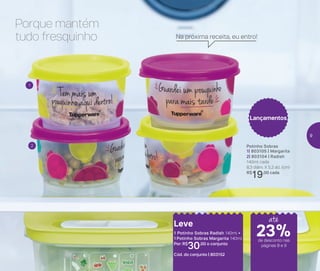 Potinho Sobras
1| 803105 | Margarita
2| 803104 | Radish
140ml cada
8,3 diâm. X 5,3 alt. (cm)
R$
19,00 cada
Lançamentos
Leve
1 Potinho Sobras Radish 140ml +
1 Potinho Sobras Margarita 140ml
Por: R$
30,00 o conjunto
Cód. do conjunto | 803152
Porque mantém
tudo fresquinho
1
2
Na próxima receita, eu entro!
de desconto nas
páginas 8 e 9
até
23%
9
 