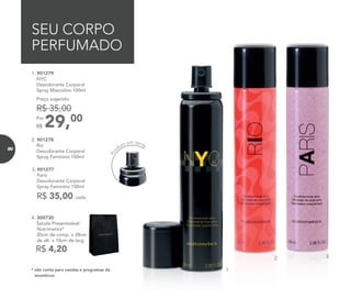 29,00Por
R$
Preço sugerido:
R$ 35,00
1. 901279	
	NYC
Desodorante Corporal
Spray Masculino 100ml
2. 901278	
	Rio
Desodorante Corporal
Spray Feminino 100ml
3. 901277	
	Paris
Desodorante Corporal
Spray Feminino 100ml
R$ 35,00 cada
SEU CORPO
PERFUMADO
1.
2. 3.
* não conta para vendas e programas de
incentivos
R$ 4,20
4. 300730	
	 Sacola Presenteável
Nutrimetics*
	 20cm de comp. x 28cm
de alt. x 10cm de larg.
Pro
duto em spray
90
 